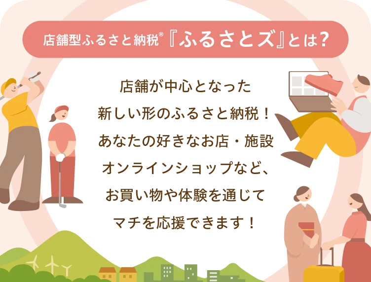店舗型ふるさと納税🄬『ふるさとズ』とは？店舗が中心となった新しい形のふるさと納税！あなたの好きなお店・施設、オンラインショップなどお買い物や体験を通じてマチを応援できます！